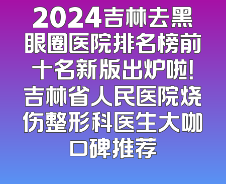 2024吉林去黑眼圈医院排名榜前十名新版出炉啦！吉林省人民医院烧伤整形科医生大咖口碑推荐