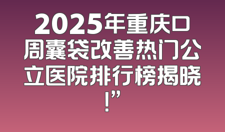 2025年重庆口周囊袋改善热门公立医院排行榜揭晓！”