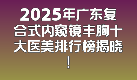 2025年广东复合式内窥镜丰胸十大医美排行榜揭晓！