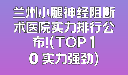 兰州小腿神经阻断术医院实力排行公布!（TOP 10 实力强劲）