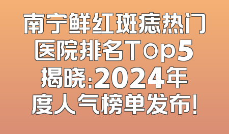 南宁鲜红斑痣热门医院排名Top5揭晓：2024年度人气榜单发布！