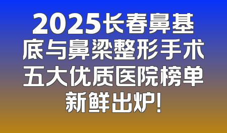 2025长春鼻基底与鼻梁整形手术五大优质医院榜单新鲜出炉！