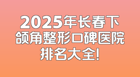 2025年长春下颌角整形口碑医院排名大全!