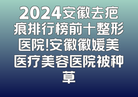 2024安徽去疤痕排行榜前十整形医院！安徽徽媛美医疗美容医院被种草