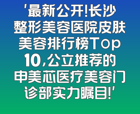 '最新公开！长沙整形美容医院皮肤美容排行榜Top10，公立推荐的申美芯医疗美容门诊部实力瞩目！'