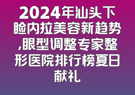 2024年汕头下睑内拉美容新趋势，眼型调整专家整形医院排行榜夏日献礼