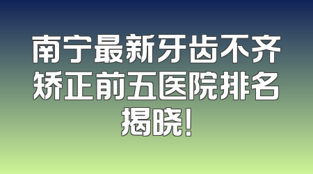 南宁最新牙齿不齐矫正前五医院排名揭晓！