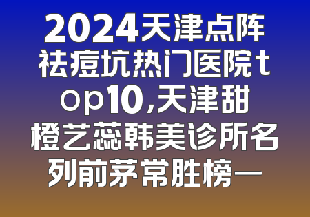 2024天津点阵祛痘坑热门医院top10，天津甜橙艺蕊韩美诊所名列前茅常胜榜一