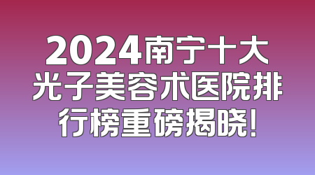 2024南宁十大光子美容术医院排行榜重磅揭晓！