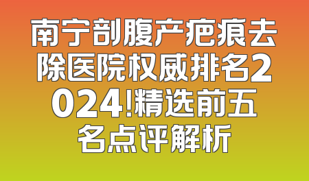 南宁剖腹产疤痕去除医院权威排名2024！精选前五名点评解析