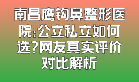 南昌鹰钩鼻整形医院：公立私立如何选？网友真实评价对比解析