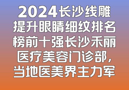 2024长沙线雕提升眼睛细纹排名榜前十强长沙禾丽医疗美容门诊部，当地医美界主力军