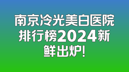 南京冷光美白医院排行榜2024新鲜出炉！