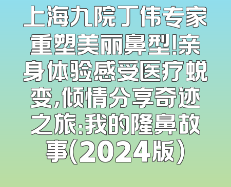 上海九院丁伟专家重塑美丽鼻型！亲身体验感受医疗蜕变，倾情分享奇迹之旅：我的隆鼻故事（2024版）