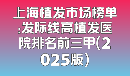 上海植发市场榜单：发际线高植发医院排名前三甲（2025版）