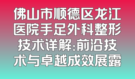佛山市顺德区龙江医院手足外科整形技术详解：前沿技术与卓越成效展露