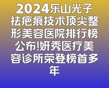 2024乐山光子祛疤痕技术顶尖整形美容医院排行榜公布！妍秀医疗美容诊所荣登榜首多年