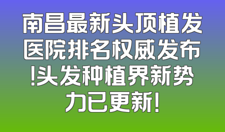 南昌最新头顶植发医院排名权威发布！头发种植界新势力已更新！