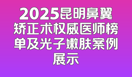 2025昆明鼻翼矫正术权威医师榜单及光子嫩肤案例展示