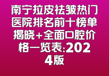 南宁拉皮祛皱热门医院排名前十榜单揭晓+全面口腔价格一览表：2024版