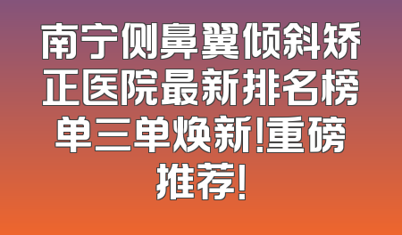 南宁侧鼻翼倾斜矫正医院最新排名榜单三单焕新！重磅推荐！