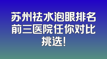 苏州祛水泡眼排名前三医院任你对比挑选！