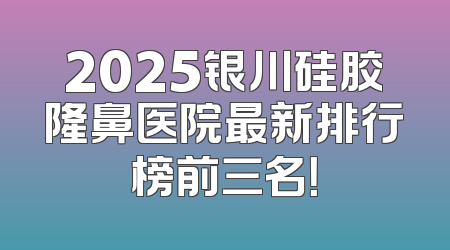 2025银川硅胶隆鼻医院最新排行榜前三名！