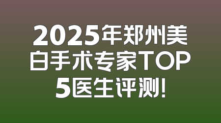 2025年郑州美白手术专家TOP5医生评测！