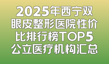 2025年西宁双眼皮整形医院性价比排行榜TOP5公立医疗机构汇总