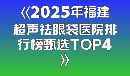 《2025年福建超声祛眼袋医院排行榜甄选TOP4》