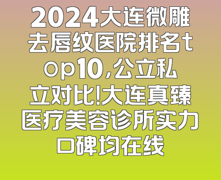 2024大连微雕去唇纹医院排名top10，公立私立对比！大连真臻医疗美容诊所实力口碑均在线
