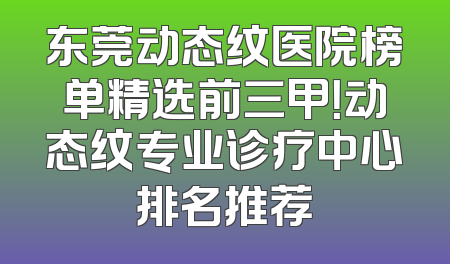 东莞动态纹医院榜单精选前三甲！动态纹专业诊疗中心排名推荐