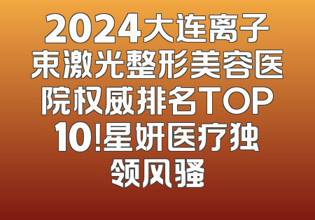 2024大连离子束激光整形美容医院权威排名TOP10！星妍医疗独领风骚
