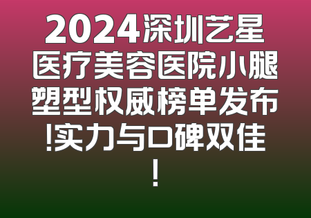 2024深圳艺星医疗美容医院小腿塑型权威榜单发布！实力与口碑双佳！