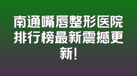 南通嘴唇整形医院排行榜最新震撼更新！