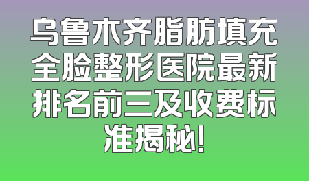 乌鲁木齐脂肪填充全脸整形医院最新排名前三及收费标准揭秘！