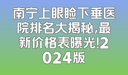 南宁上眼睑下垂医院排名大揭秘，最新价格表曝光！2024版