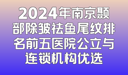 2024年南京颞部除皱祛鱼尾纹排名前五医院公立与连锁机构优选