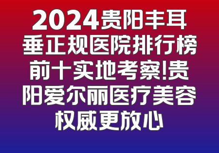 2024贵阳丰耳垂正规医院排行榜前十实地考察！贵阳爱尔丽医疗美容权威更放心