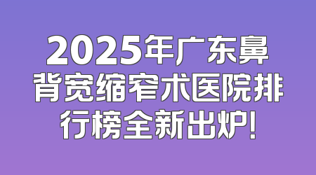 2025年广东鼻背宽缩窄术医院排行榜全新出炉！