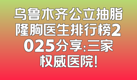 乌鲁木齐公立抽脂隆胸医生排行榜2025分享：三家权威医院！