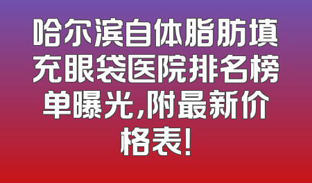 哈尔滨自体脂肪填充眼袋医院排名榜单曝光，附最新价格表！