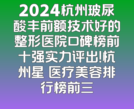2024杭州玻尿酸丰前额技术好的整形医院口碑榜前十强实力评出！杭州星媞医疗美容排行榜前三