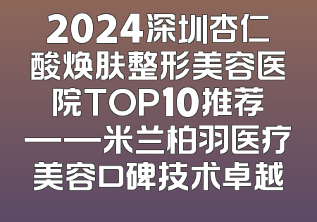 2024深圳杏仁酸焕肤整形美容医院TOP10推荐——米兰柏羽医疗美容口碑技术卓越