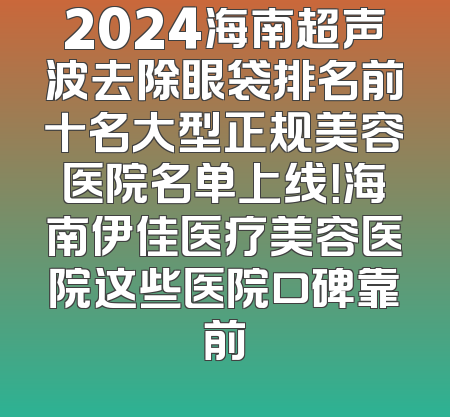2024海南超声波去除眼袋排名前十名大型正规美容医院名单上线！海南伊佳医疗美容医院这些医院口碑靠前