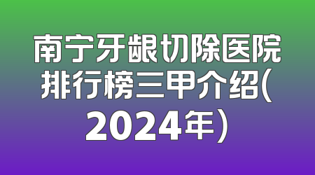 南宁牙龈切除医院排行榜三甲介绍（2024年）