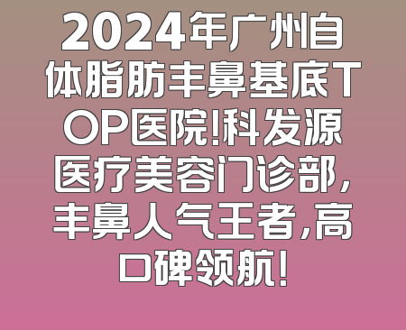 2024年广州自体脂肪丰鼻基底TOP医院！科发源医疗美容门诊部，丰鼻人气王者，高口碑领航！