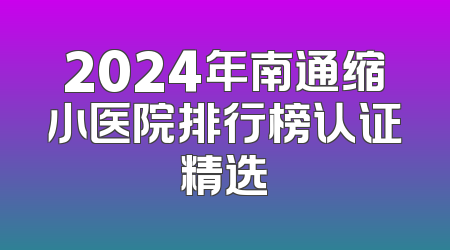 2024年南通缩小医院排行榜认证精选