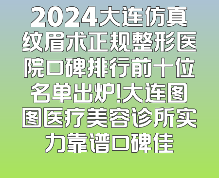 2024大连仿真纹眉术正规整形医院口碑排行前十位名单出炉！大连图图医疗美容诊所实力靠谱口碑佳