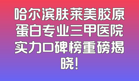 哈尔滨肤莱美胶原蛋白专业三甲医院实力口碑榜重磅揭晓！